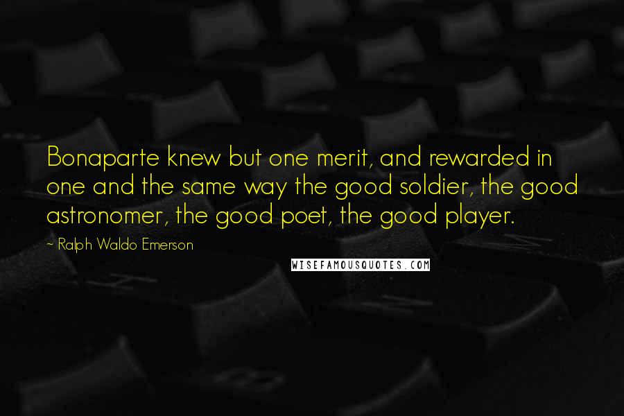 Ralph Waldo Emerson Quotes: Bonaparte knew but one merit, and rewarded in one and the same way the good soldier, the good astronomer, the good poet, the good player.