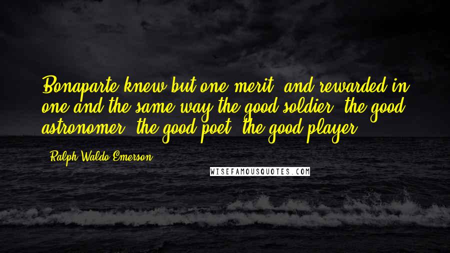 Ralph Waldo Emerson Quotes: Bonaparte knew but one merit, and rewarded in one and the same way the good soldier, the good astronomer, the good poet, the good player.