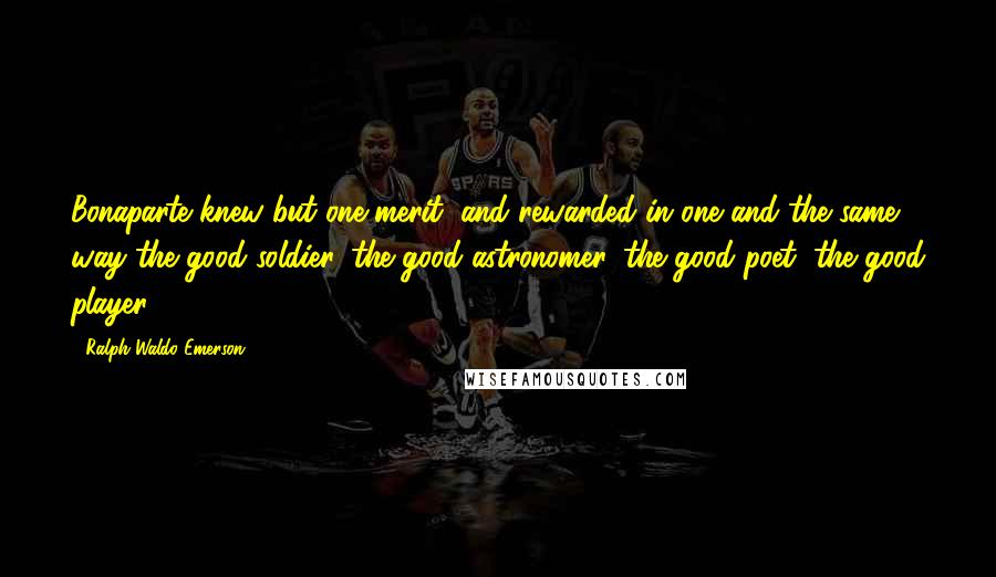 Ralph Waldo Emerson Quotes: Bonaparte knew but one merit, and rewarded in one and the same way the good soldier, the good astronomer, the good poet, the good player.