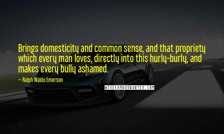 Ralph Waldo Emerson Quotes: Brings domesticity and common sense, and that propriety which every man loves, directly into this hurly-burly, and makes every bully ashamed.
