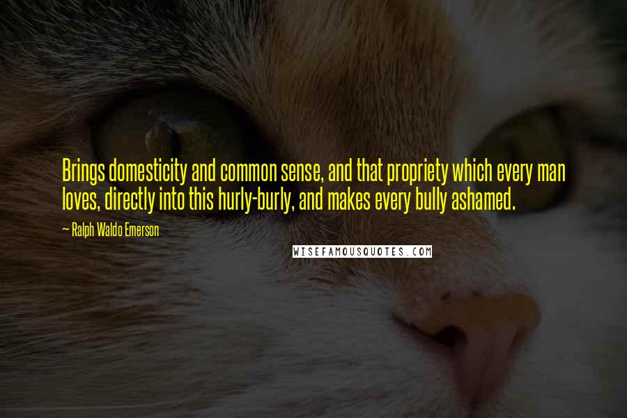 Ralph Waldo Emerson Quotes: Brings domesticity and common sense, and that propriety which every man loves, directly into this hurly-burly, and makes every bully ashamed.