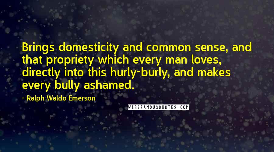 Ralph Waldo Emerson Quotes: Brings domesticity and common sense, and that propriety which every man loves, directly into this hurly-burly, and makes every bully ashamed.