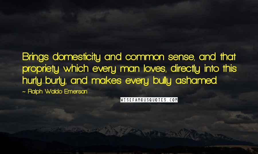 Ralph Waldo Emerson Quotes: Brings domesticity and common sense, and that propriety which every man loves, directly into this hurly-burly, and makes every bully ashamed.