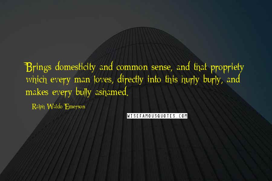 Ralph Waldo Emerson Quotes: Brings domesticity and common sense, and that propriety which every man loves, directly into this hurly-burly, and makes every bully ashamed.