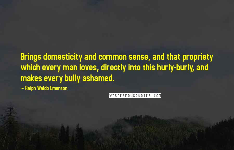 Ralph Waldo Emerson Quotes: Brings domesticity and common sense, and that propriety which every man loves, directly into this hurly-burly, and makes every bully ashamed.