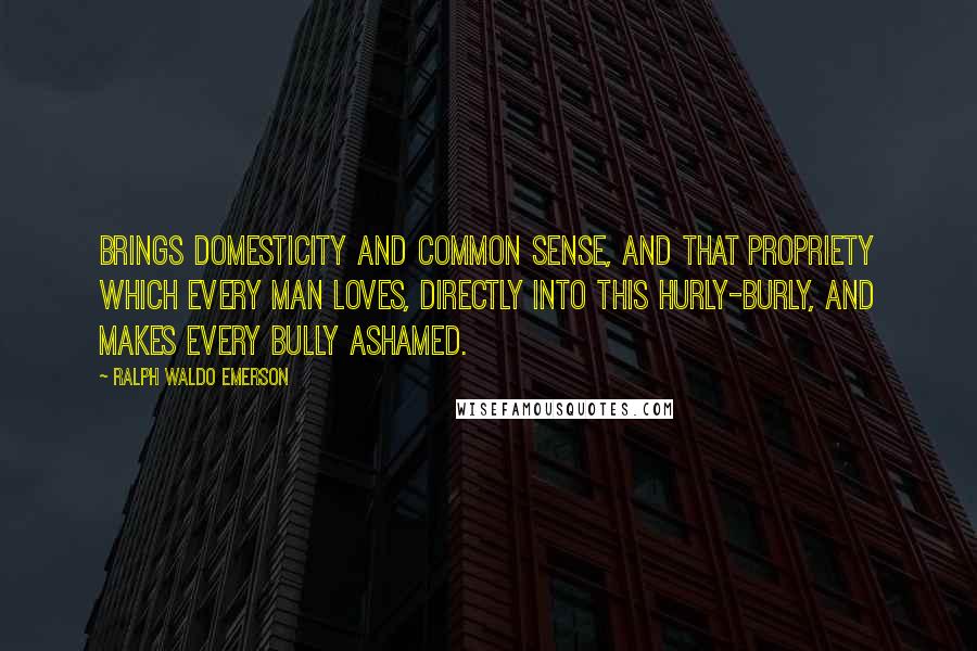 Ralph Waldo Emerson Quotes: Brings domesticity and common sense, and that propriety which every man loves, directly into this hurly-burly, and makes every bully ashamed.