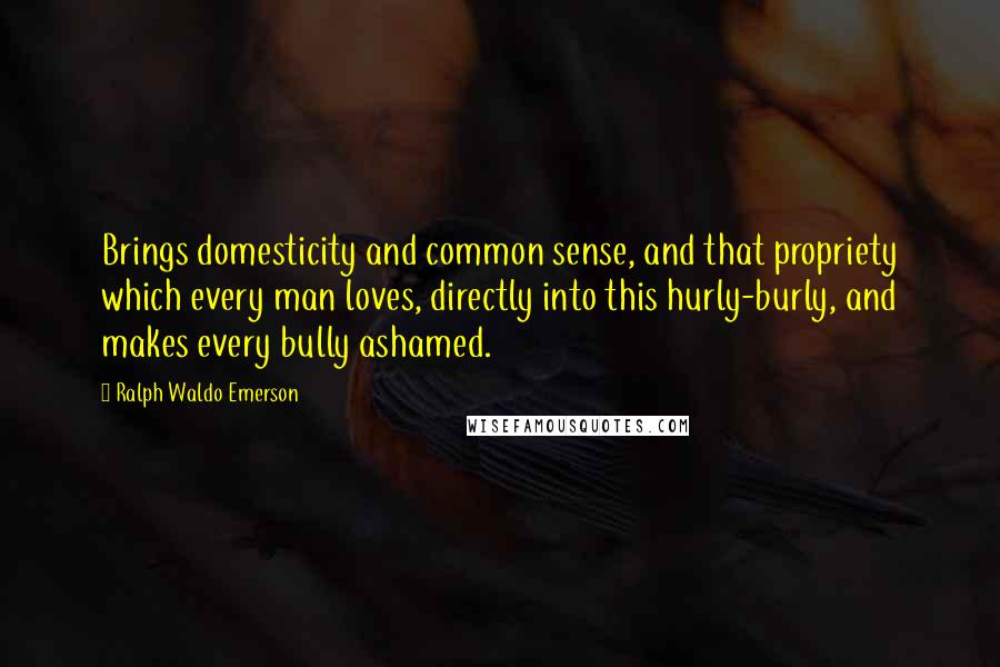 Ralph Waldo Emerson Quotes: Brings domesticity and common sense, and that propriety which every man loves, directly into this hurly-burly, and makes every bully ashamed.