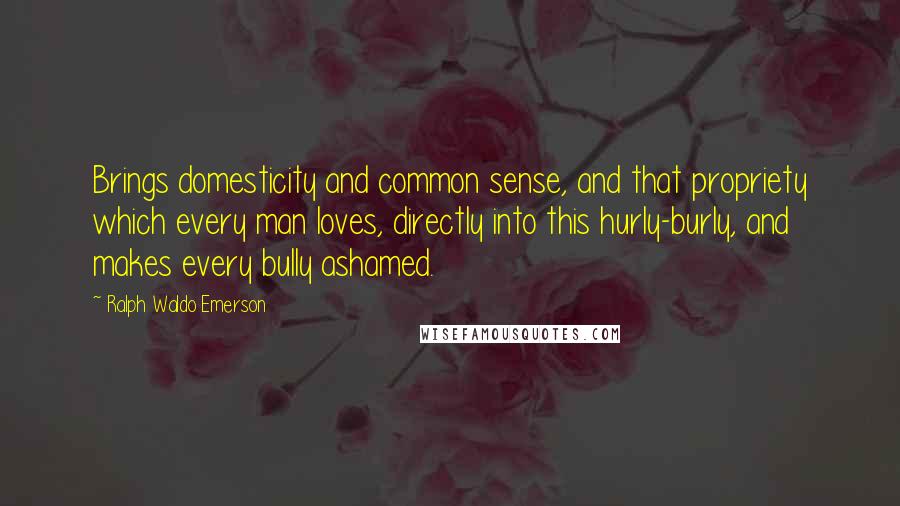 Ralph Waldo Emerson Quotes: Brings domesticity and common sense, and that propriety which every man loves, directly into this hurly-burly, and makes every bully ashamed.