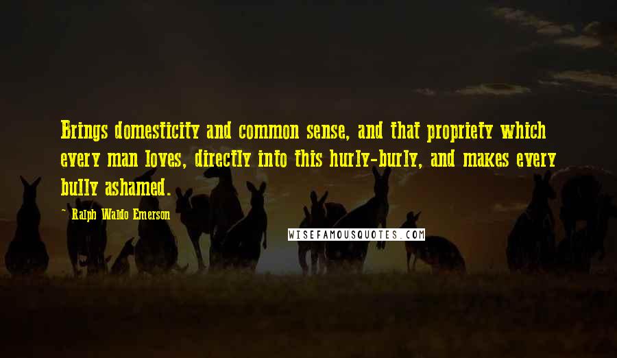 Ralph Waldo Emerson Quotes: Brings domesticity and common sense, and that propriety which every man loves, directly into this hurly-burly, and makes every bully ashamed.