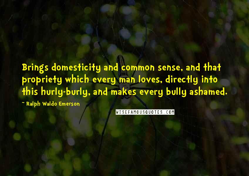 Ralph Waldo Emerson Quotes: Brings domesticity and common sense, and that propriety which every man loves, directly into this hurly-burly, and makes every bully ashamed.