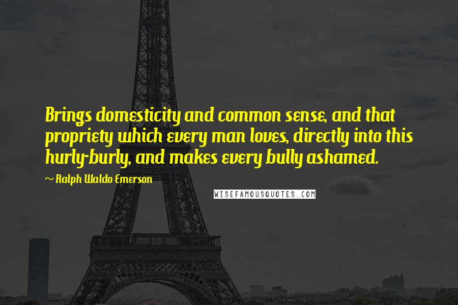 Ralph Waldo Emerson Quotes: Brings domesticity and common sense, and that propriety which every man loves, directly into this hurly-burly, and makes every bully ashamed.