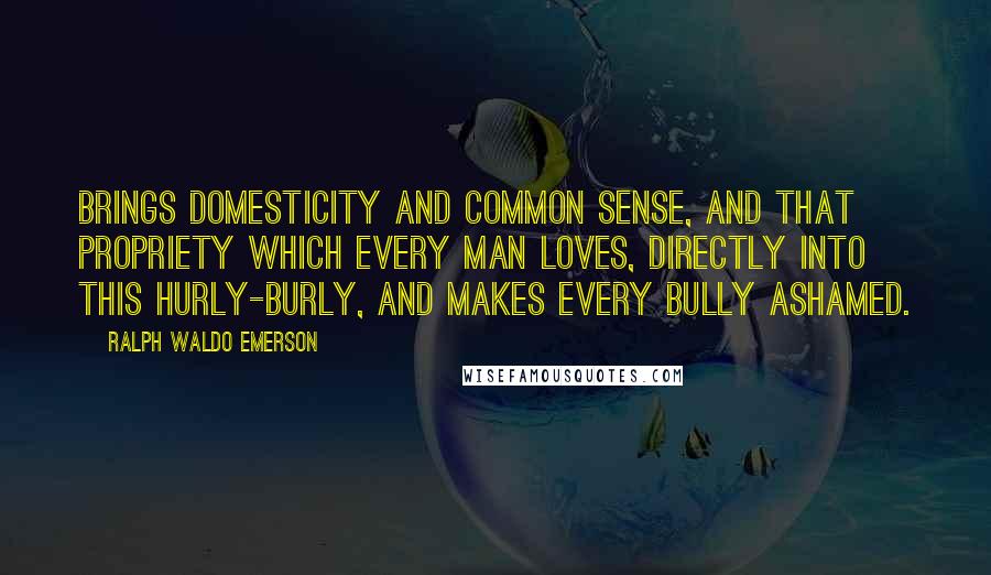 Ralph Waldo Emerson Quotes: Brings domesticity and common sense, and that propriety which every man loves, directly into this hurly-burly, and makes every bully ashamed.