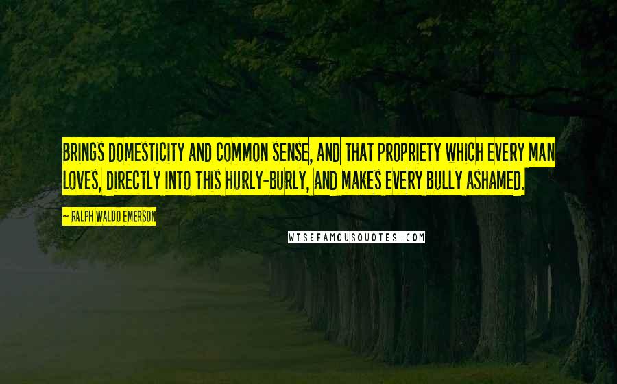 Ralph Waldo Emerson Quotes: Brings domesticity and common sense, and that propriety which every man loves, directly into this hurly-burly, and makes every bully ashamed.