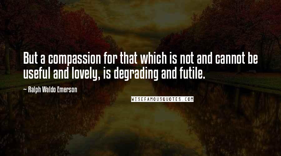 Ralph Waldo Emerson Quotes: But a compassion for that which is not and cannot be useful and lovely, is degrading and futile.