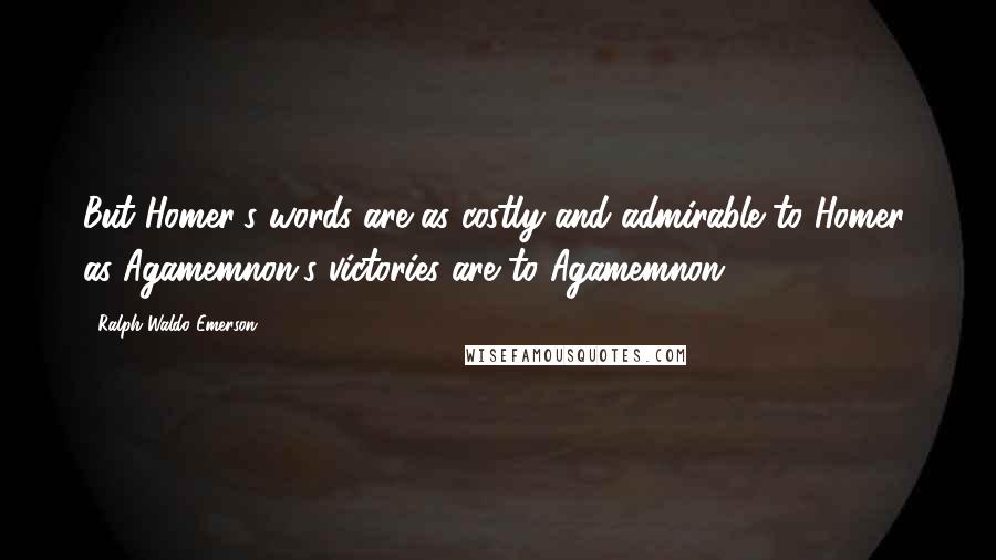 Ralph Waldo Emerson Quotes: But Homer's words are as costly and admirable to Homer, as Agamemnon's victories are to Agamemnon