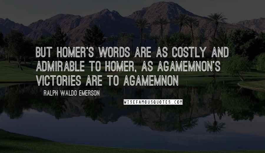 Ralph Waldo Emerson Quotes: But Homer's words are as costly and admirable to Homer, as Agamemnon's victories are to Agamemnon