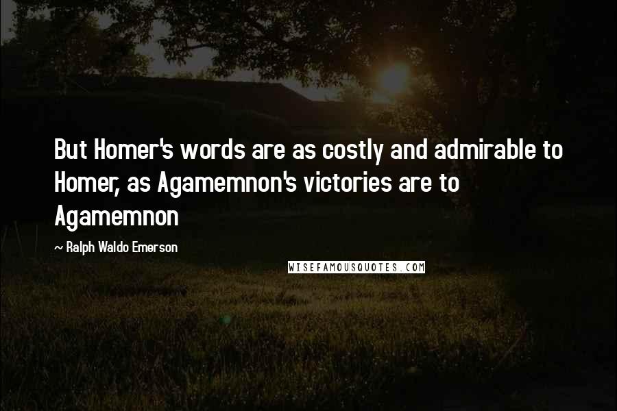 Ralph Waldo Emerson Quotes: But Homer's words are as costly and admirable to Homer, as Agamemnon's victories are to Agamemnon