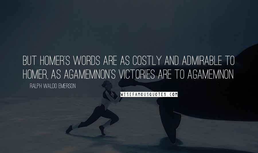 Ralph Waldo Emerson Quotes: But Homer's words are as costly and admirable to Homer, as Agamemnon's victories are to Agamemnon