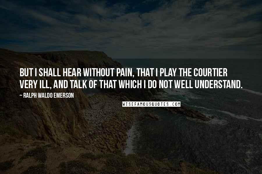 Ralph Waldo Emerson Quotes: But I shall hear without pain, that I play the courtier very ill, and talk of that which I do not well understand.