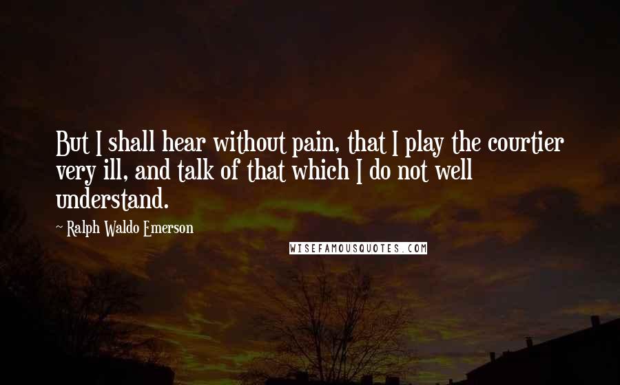 Ralph Waldo Emerson Quotes: But I shall hear without pain, that I play the courtier very ill, and talk of that which I do not well understand.