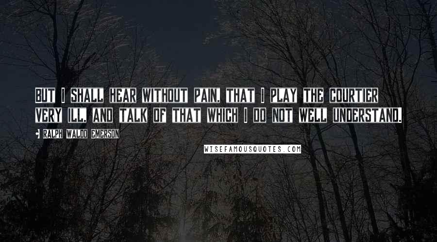 Ralph Waldo Emerson Quotes: But I shall hear without pain, that I play the courtier very ill, and talk of that which I do not well understand.
