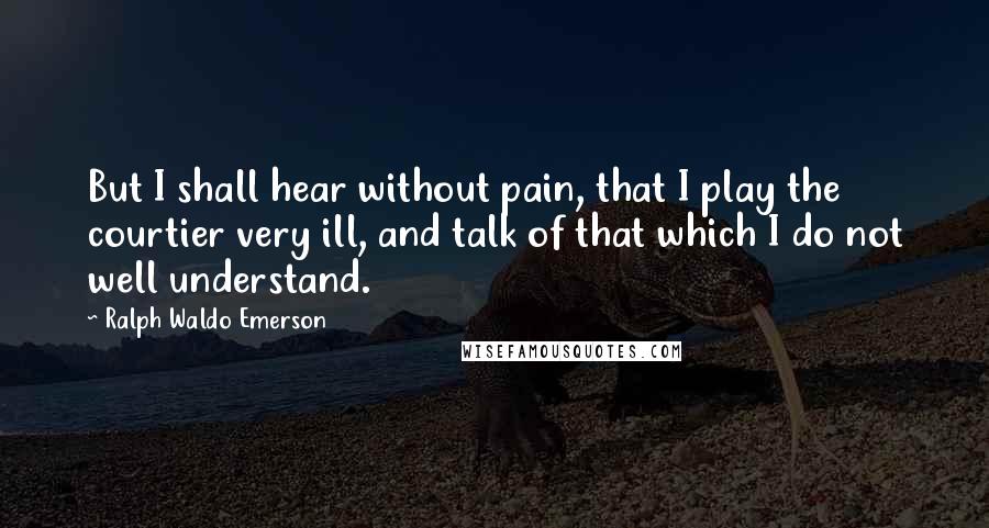 Ralph Waldo Emerson Quotes: But I shall hear without pain, that I play the courtier very ill, and talk of that which I do not well understand.