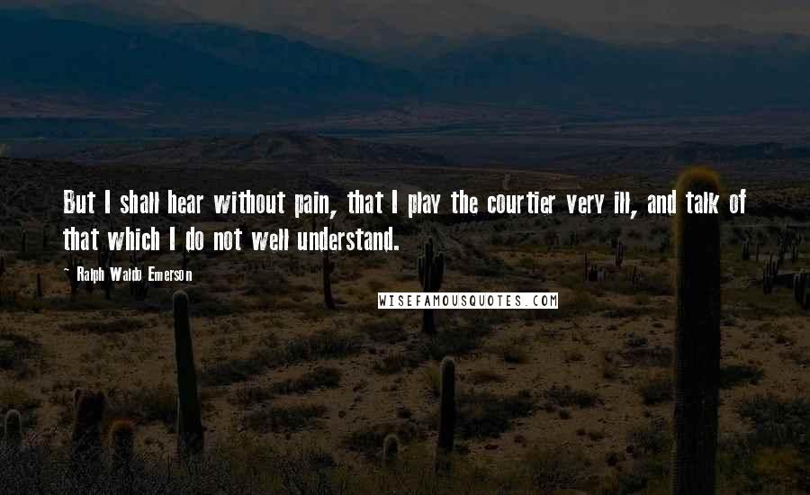 Ralph Waldo Emerson Quotes: But I shall hear without pain, that I play the courtier very ill, and talk of that which I do not well understand.