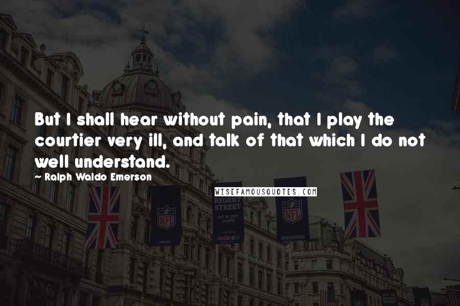 Ralph Waldo Emerson Quotes: But I shall hear without pain, that I play the courtier very ill, and talk of that which I do not well understand.