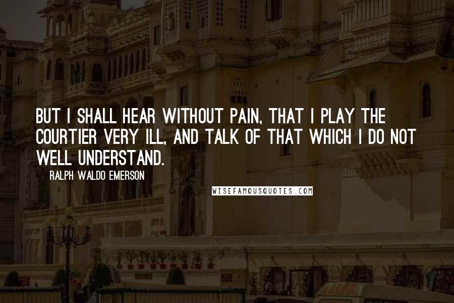 Ralph Waldo Emerson Quotes: But I shall hear without pain, that I play the courtier very ill, and talk of that which I do not well understand.