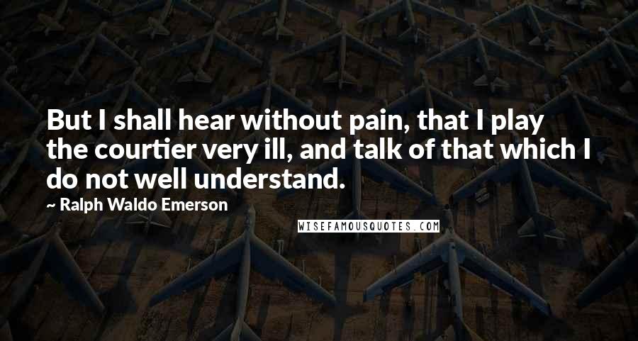 Ralph Waldo Emerson Quotes: But I shall hear without pain, that I play the courtier very ill, and talk of that which I do not well understand.