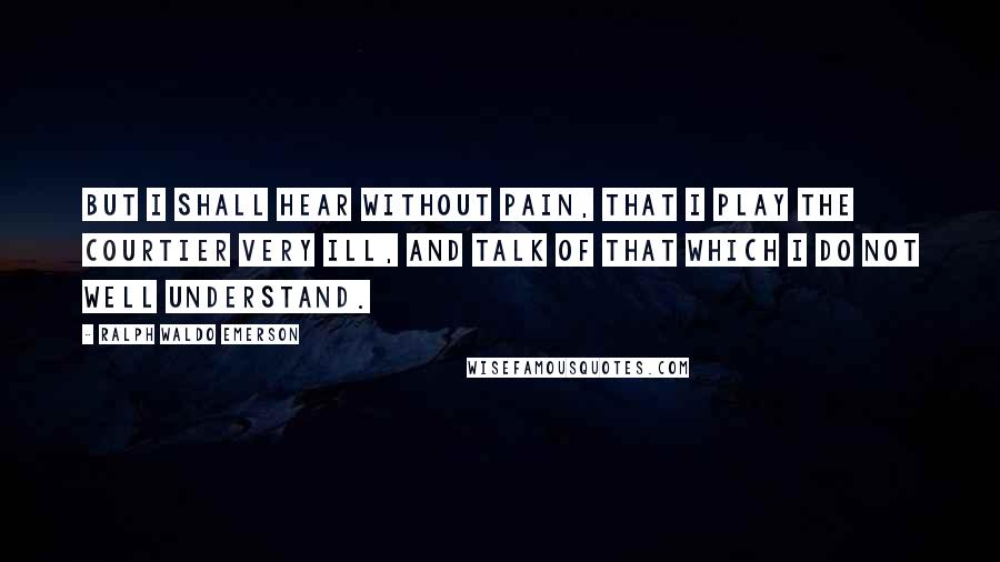 Ralph Waldo Emerson Quotes: But I shall hear without pain, that I play the courtier very ill, and talk of that which I do not well understand.