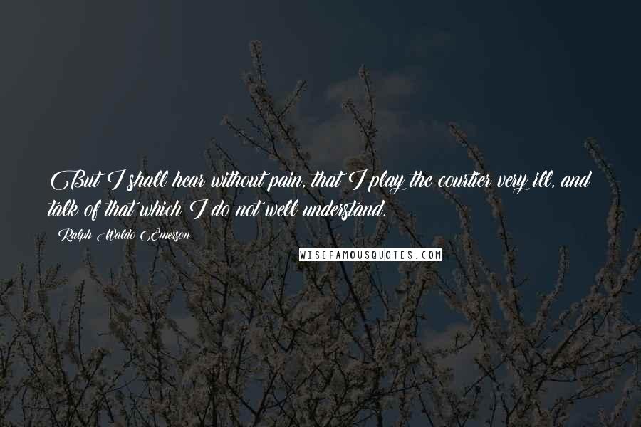 Ralph Waldo Emerson Quotes: But I shall hear without pain, that I play the courtier very ill, and talk of that which I do not well understand.