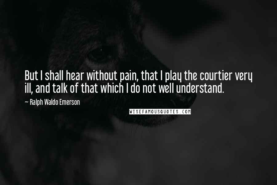 Ralph Waldo Emerson Quotes: But I shall hear without pain, that I play the courtier very ill, and talk of that which I do not well understand.