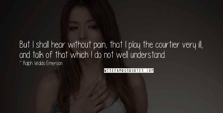 Ralph Waldo Emerson Quotes: But I shall hear without pain, that I play the courtier very ill, and talk of that which I do not well understand.