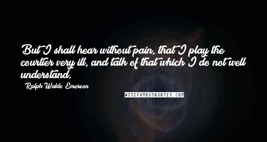 Ralph Waldo Emerson Quotes: But I shall hear without pain, that I play the courtier very ill, and talk of that which I do not well understand.