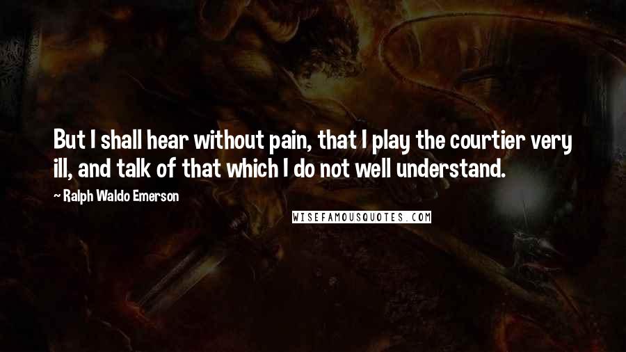 Ralph Waldo Emerson Quotes: But I shall hear without pain, that I play the courtier very ill, and talk of that which I do not well understand.