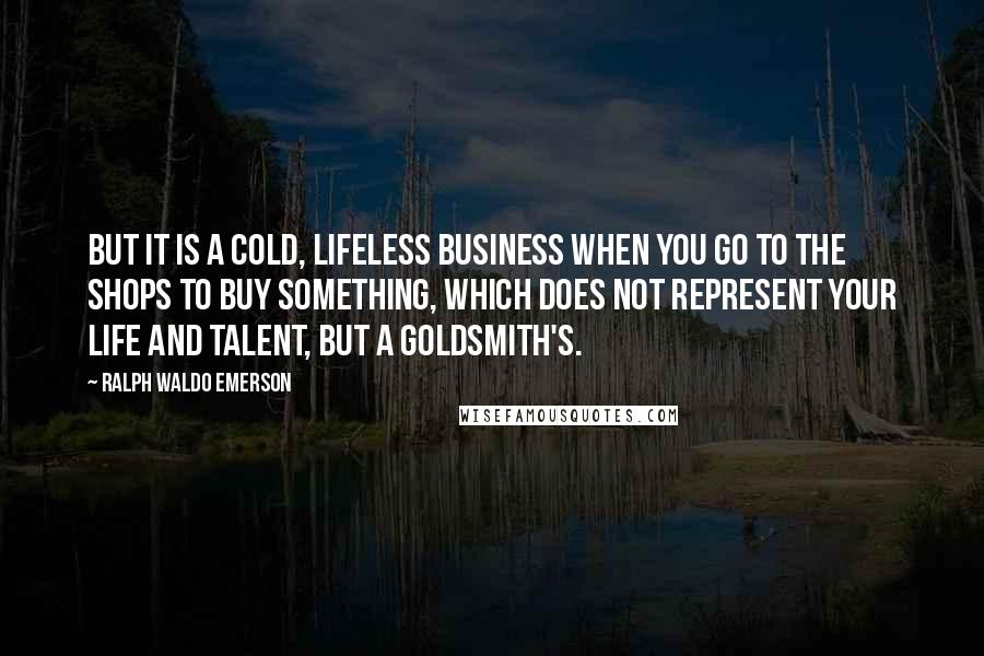 Ralph Waldo Emerson Quotes: But it is a cold, lifeless business when you go to the shops to buy something, which does not represent your life and talent, but a goldsmith's.