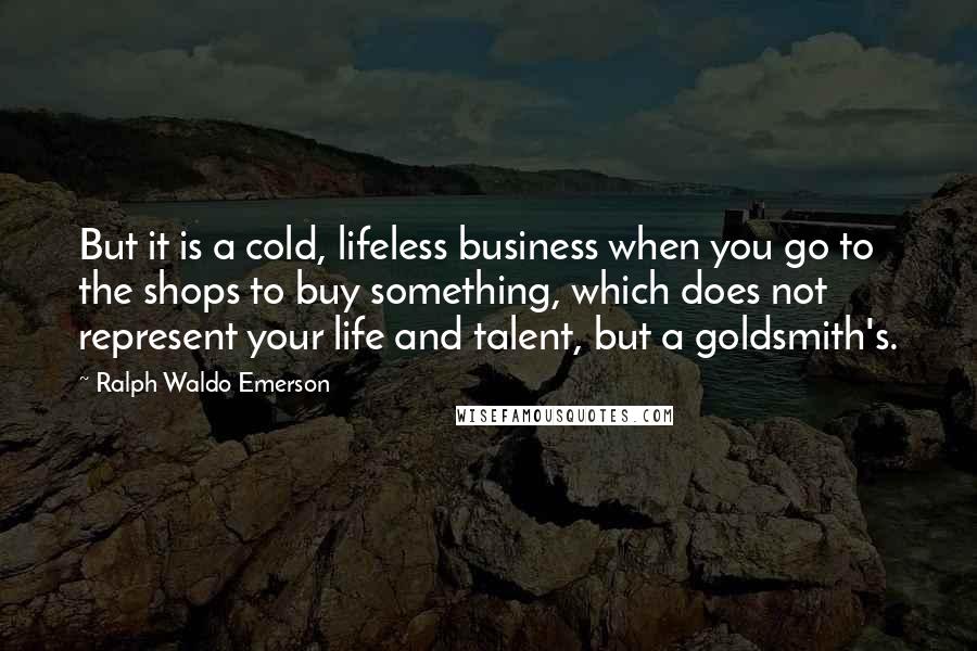 Ralph Waldo Emerson Quotes: But it is a cold, lifeless business when you go to the shops to buy something, which does not represent your life and talent, but a goldsmith's.