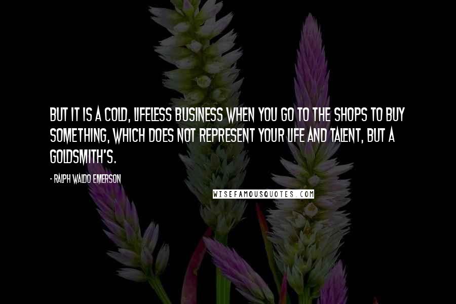 Ralph Waldo Emerson Quotes: But it is a cold, lifeless business when you go to the shops to buy something, which does not represent your life and talent, but a goldsmith's.