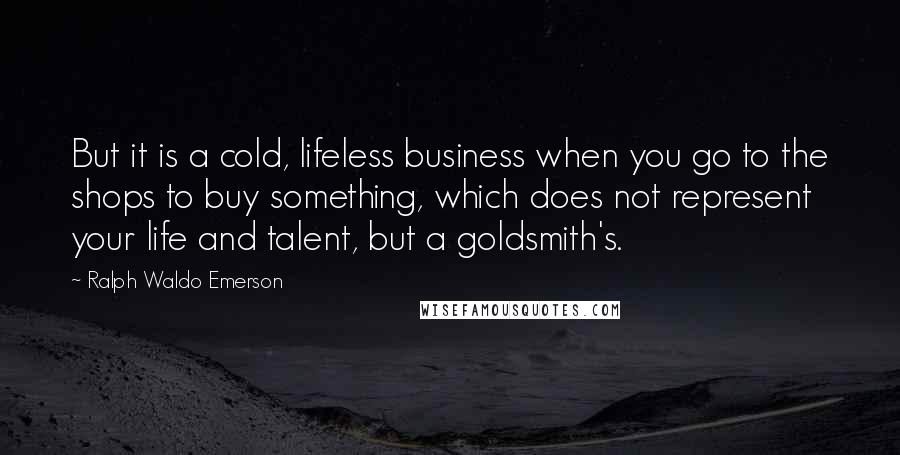 Ralph Waldo Emerson Quotes: But it is a cold, lifeless business when you go to the shops to buy something, which does not represent your life and talent, but a goldsmith's.