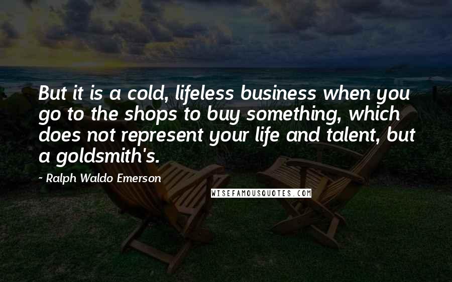 Ralph Waldo Emerson Quotes: But it is a cold, lifeless business when you go to the shops to buy something, which does not represent your life and talent, but a goldsmith's.