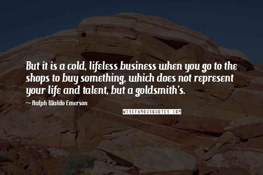 Ralph Waldo Emerson Quotes: But it is a cold, lifeless business when you go to the shops to buy something, which does not represent your life and talent, but a goldsmith's.