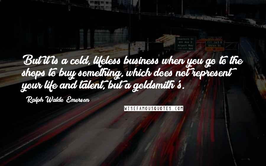 Ralph Waldo Emerson Quotes: But it is a cold, lifeless business when you go to the shops to buy something, which does not represent your life and talent, but a goldsmith's.