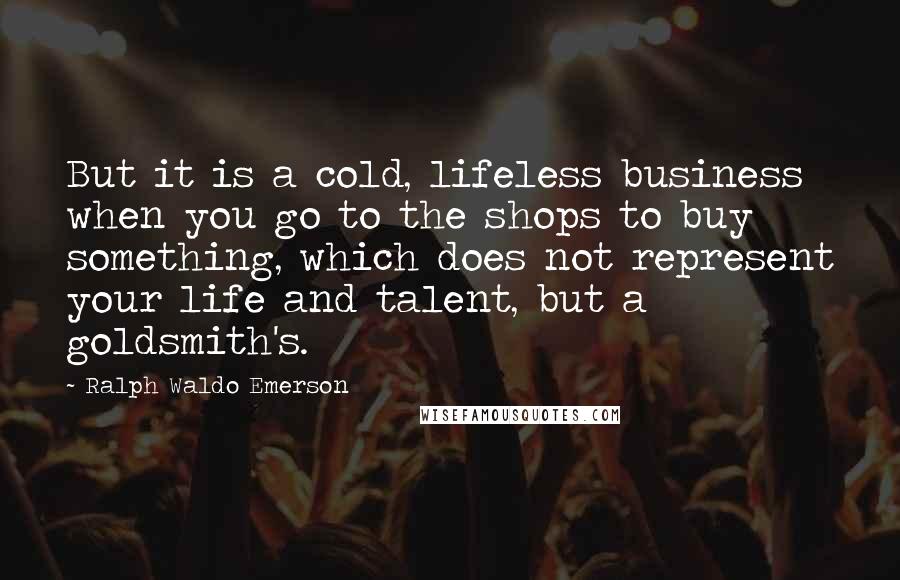 Ralph Waldo Emerson Quotes: But it is a cold, lifeless business when you go to the shops to buy something, which does not represent your life and talent, but a goldsmith's.