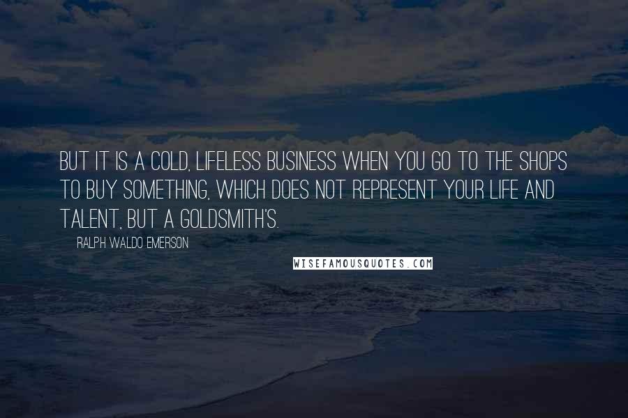 Ralph Waldo Emerson Quotes: But it is a cold, lifeless business when you go to the shops to buy something, which does not represent your life and talent, but a goldsmith's.