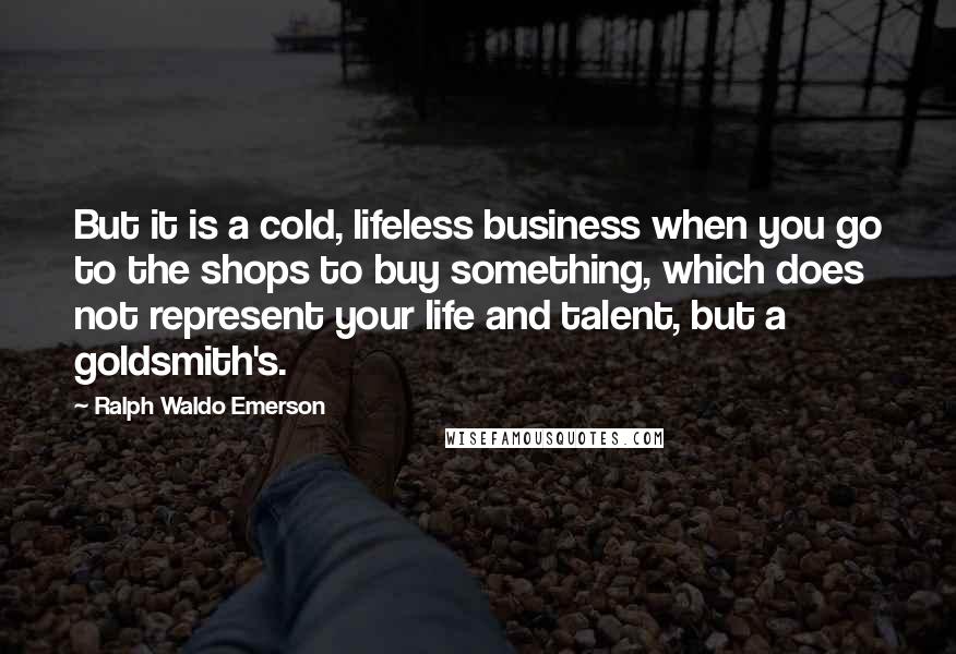 Ralph Waldo Emerson Quotes: But it is a cold, lifeless business when you go to the shops to buy something, which does not represent your life and talent, but a goldsmith's.