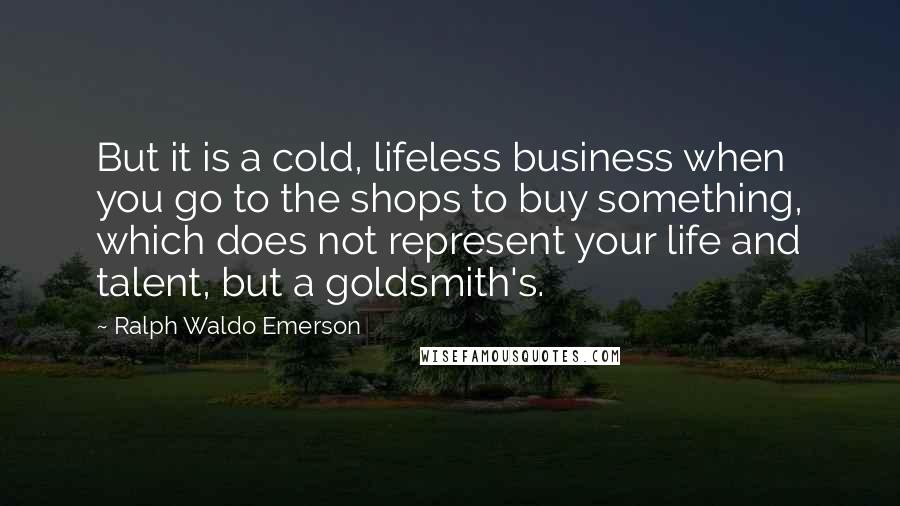 Ralph Waldo Emerson Quotes: But it is a cold, lifeless business when you go to the shops to buy something, which does not represent your life and talent, but a goldsmith's.