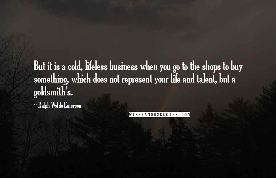 Ralph Waldo Emerson Quotes: But it is a cold, lifeless business when you go to the shops to buy something, which does not represent your life and talent, but a goldsmith's.