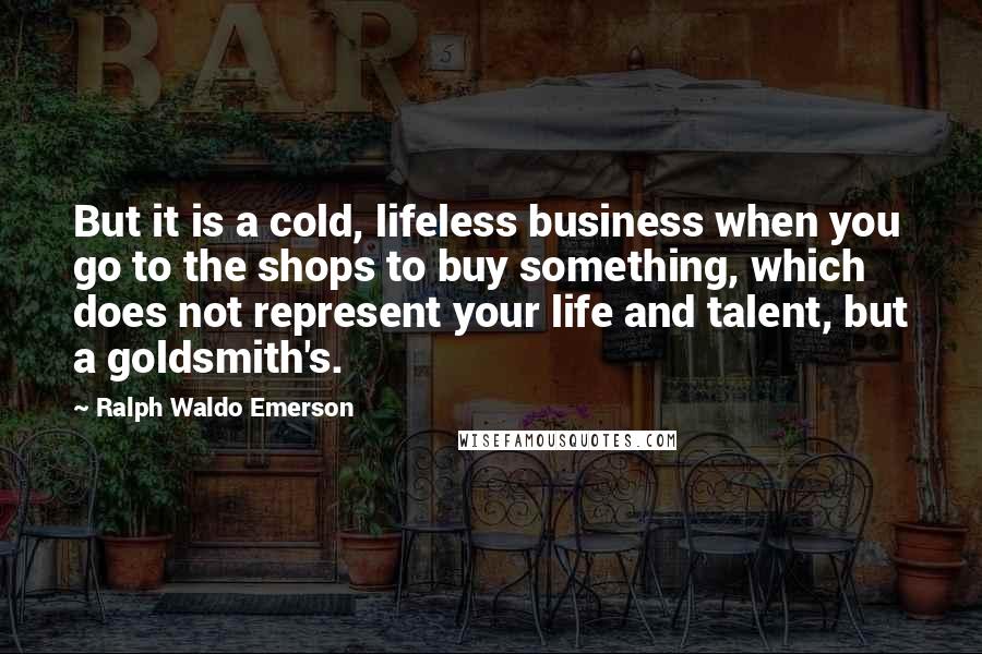 Ralph Waldo Emerson Quotes: But it is a cold, lifeless business when you go to the shops to buy something, which does not represent your life and talent, but a goldsmith's.
