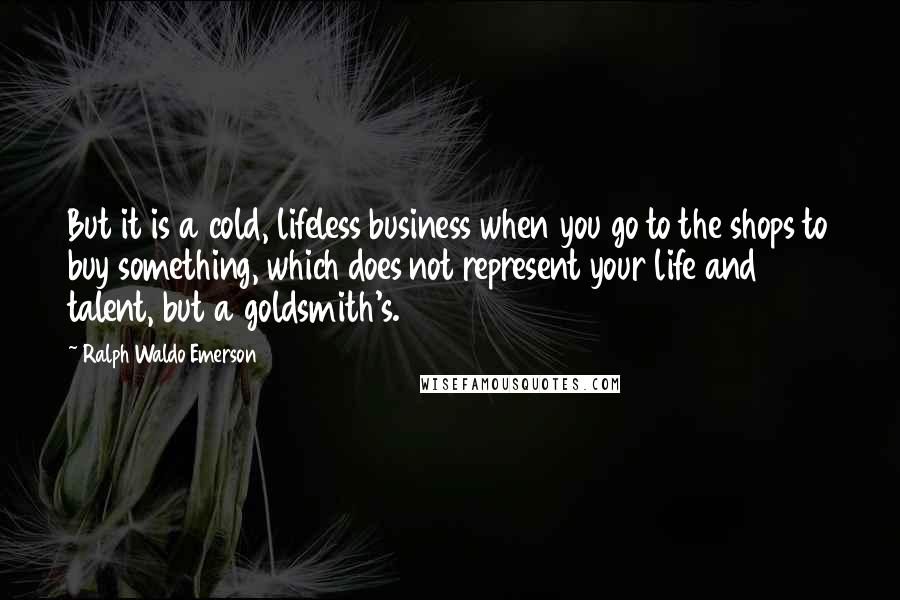 Ralph Waldo Emerson Quotes: But it is a cold, lifeless business when you go to the shops to buy something, which does not represent your life and talent, but a goldsmith's.